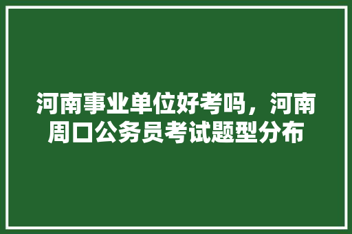 河南事业单位好考吗，河南周口公务员考试题型分布 大学排名
