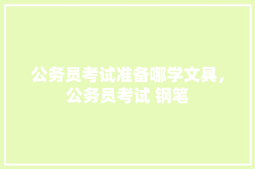 公务员考试准备哪学文具，公务员考试 钢笔 大学排名