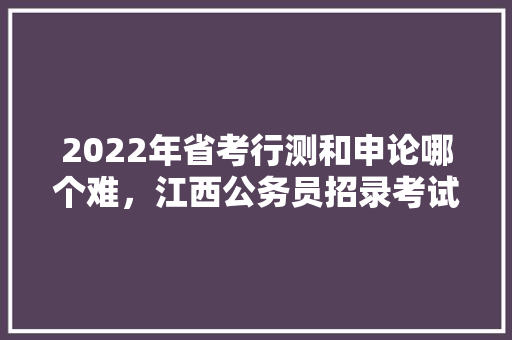 2022年省考行测和申论哪个难，江西公务员招录考试题及答案 建筑考试