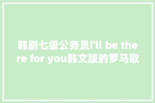 韩剧七级公务员i'll be there for you韩文版的罗马歌词或着中译歌词，谢谢啦，罗马公务员考试题目及答案 大学排名