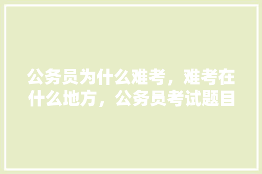 公务员为什么难考，难考在什么地方，公务员考试题目难不考会怎么样 大学排名