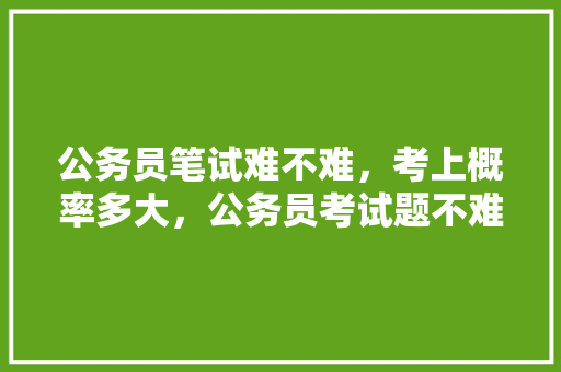 公务员笔试难不难，考上概率多大，公务员考试题不难为什么考不上 大学排名