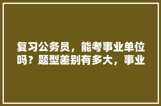 复习公务员，能考事业单位吗？题型差别有多大，事业考公务员考试题库及答案 公考知识