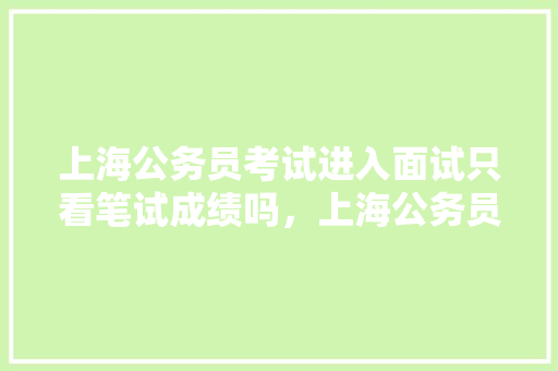 上海公务员考试进入面试只看笔试成绩吗，上海公务员题目 教育科普