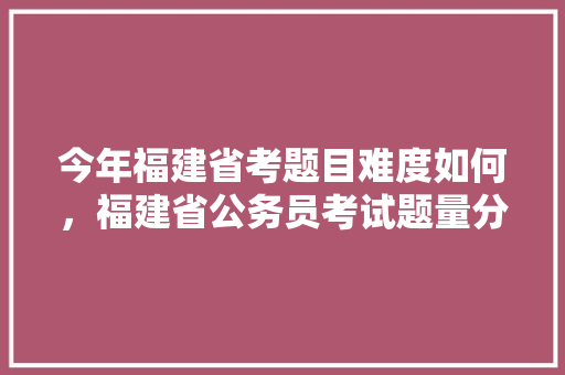 今年福建省考题目难度如何，福建省公务员考试题量分布 教育科普
