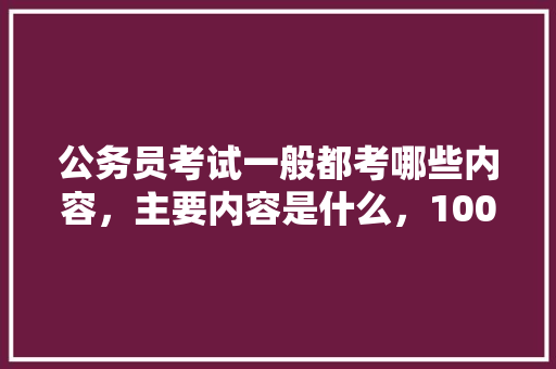 公务员考试一般都考哪些内容，主要内容是什么，100道公务员考试题及答案 公考知识