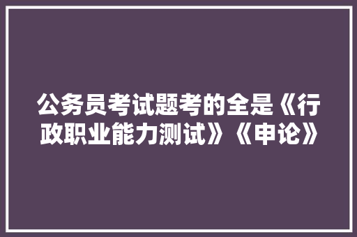 公务员考试题考的全是《行政职业能力测试》《申论》这两本书上的吗，公务员考试题全套多少道 专业填报