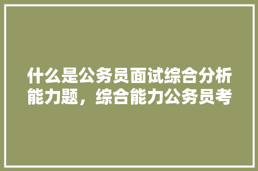 什么是公务员面试综合分析能力题，综合能力公务员考试题库 教育科普