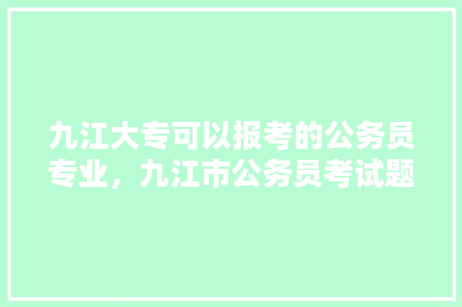 九江大专可以报考的公务员专业，九江市公务员考试题及答案