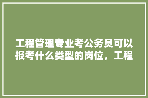工程管理专业考公务员可以报考什么类型的岗位，工程类公务员考试题及答案 教育科普