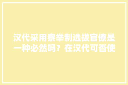 汉代采用察举制选拔官僚是一种必然吗？在汉代可否使用科举制度选拔人才呢，西汉公务员考试题及答案 建筑考试
