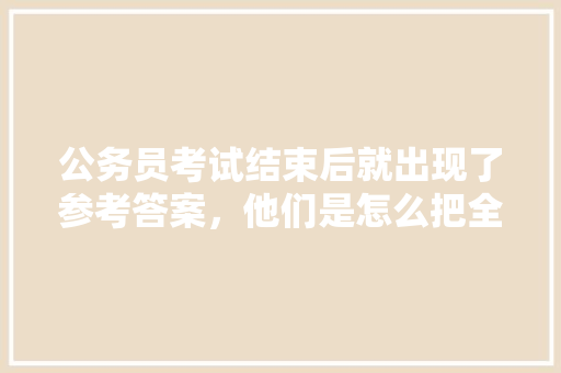 公务员考试结束后就出现了参考答案,他们是怎么把全部题目记录下来的,公务员考试题试做多长时间 公考知识 公务员考试结束后就出现了参考答案,他们是怎么把全部题目记录下来的,公务员考试题试做多长时间 公考知识