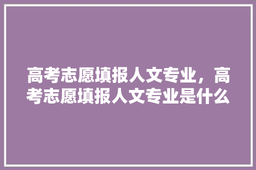 高考志愿填报人文专业，高考志愿填报人文专业是什么。 专业填报