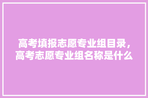 高考填报志愿专业组目录，高考志愿专业组名称是什么。 专业填报