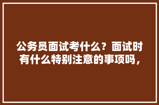 公务员面试考什么？面试时有什么特别注意的事项吗，公务员考试题目常识类型有哪些 公考知识