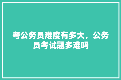 考公务员难度有多大，公务员考试题多难吗 大学排名