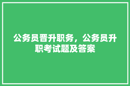 公务员晋升职务，公务员升职考试题及答案 教育科普