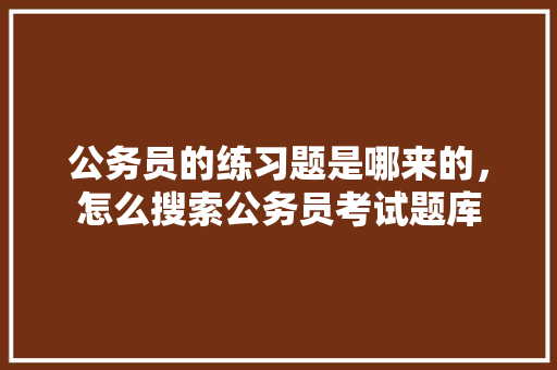 公务员的练习题是哪来的，怎么搜索公务员考试题库 专业填报