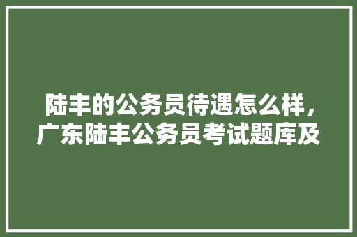 陆丰的公务员待遇怎么样，广东陆丰公务员考试题库及答案 教育科普