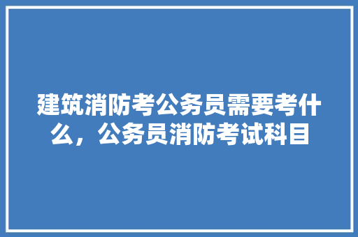 建筑消防考公务员需要考什么，公务员消防考试科目 教育科普
