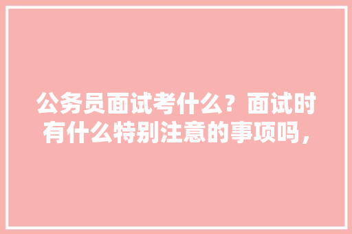 公务员面试考什么？面试时有什么特别注意的事项吗，申论留守儿童 大学排名