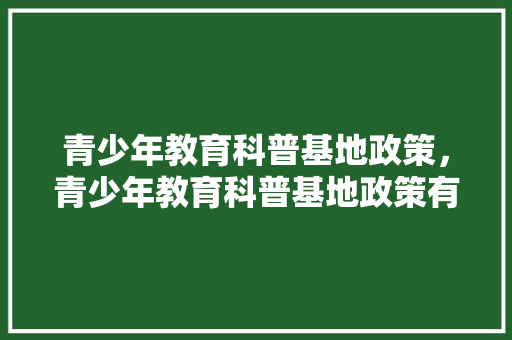 青少年教育科普基地政策，青少年教育科普基地政策有哪些。 教育科普