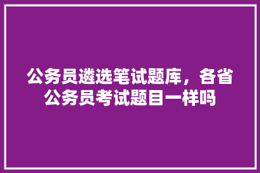 公务员遴选笔试题库，各省公务员考试题目一样吗 教育科普