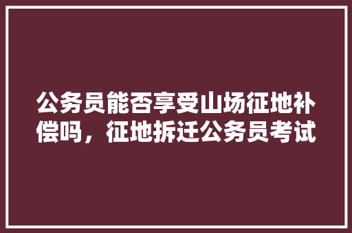 公务员能否享受山场征地补偿吗，征地拆迁公务员考试题及答案 建筑考试