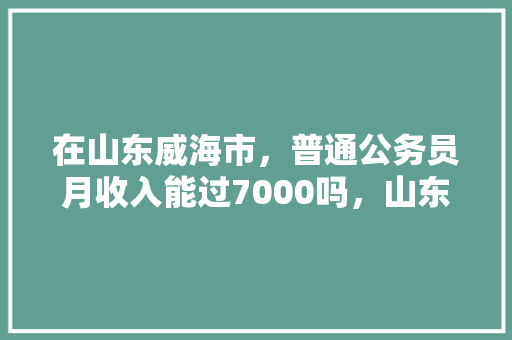 在山东威海市，普通公务员月收入能过7000吗，山东威海公务员考试题库及答案 教育科普
