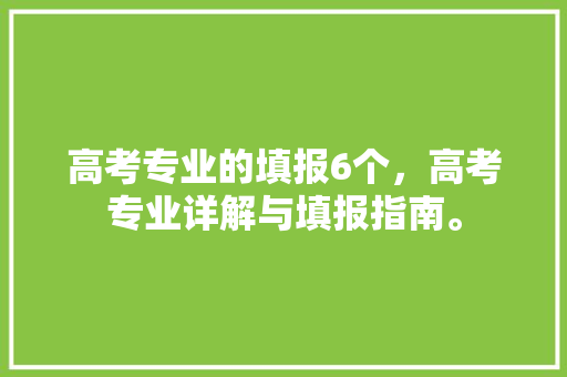 高考专业的填报6个，高考专业详解与填报指南。
