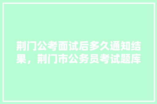 荆门公考面试后多久通知结果，荆门市公务员考试题库及答案 教育科普