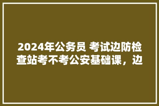 2024年公务员 考试边防检查站考不考公安基础课，边防公务员考试题及答案 大学排名