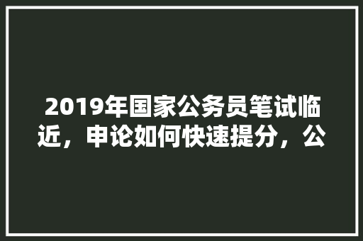 2019年国家公务员笔试临近，申论如何快速提分，公务员考试题申论答案大全 教育科普