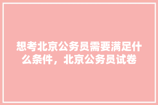 想考北京公务员需要满足什么条件，北京公务员试卷 大学排名