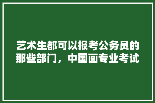 艺术生都可以报考公务员的那些部门，中国画专业考试试题 教育科普