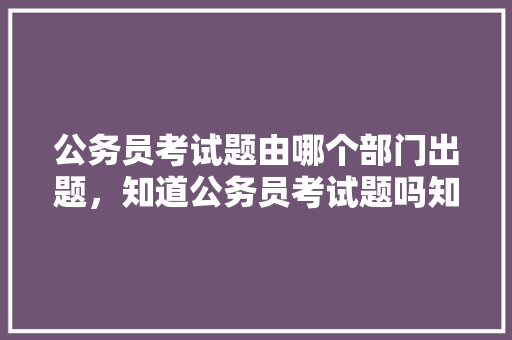 公务员考试题由哪个部门出题，知道公务员考试题吗知乎 教育科普