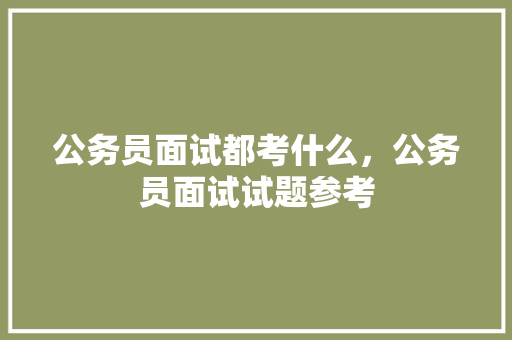 公务员面试都考什么，公务员面试试题参考 大学排名