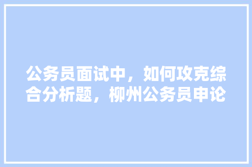 公务员面试中，如何攻克综合分析题，柳州公务员申论考试题型 公考知识