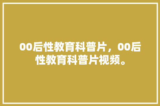 00后性教育科普片，00后性教育科普片视频。 教育科普