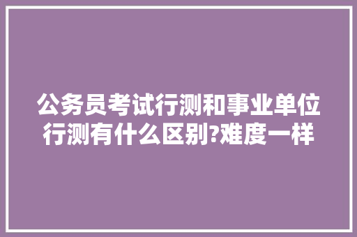 公务员考试行测和事业单位行测有什么区别?难度一样吗，公务员行测考试试题 大学排名