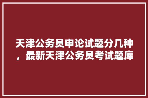 天津公务员申论试题分几种，最新天津公务员考试题库及答案 公考知识