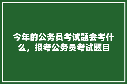 今年的公务员考试题会考什么，报考公务员考试题目 公考知识