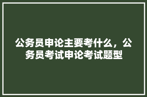 公务员申论主要考什么，公务员考试申论考试题型 教育科普