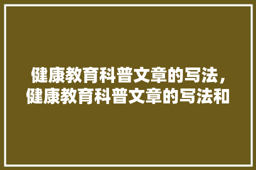 健康教育科普文章的写法，健康教育科普文章的写法和内容。 教育科普