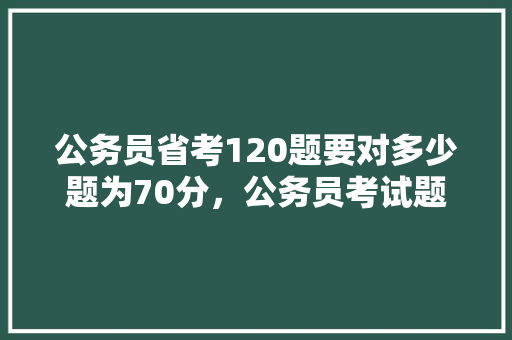 公务员省考120题要对多少题为70分，公务员考试题120道,对了70%多,满分💯分 教育科普