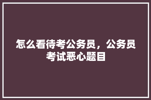 怎么看待考公务员，公务员考试恶心题目 专业填报