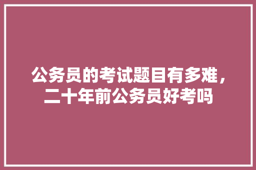 公务员的考试题目有多难，二十年前公务员好考吗 大学排名