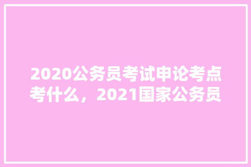 2020公务员考试申论考点考什么，2021国家公务员考试视频 公考知识