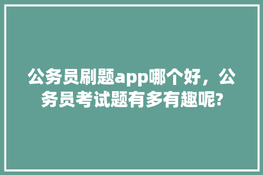 公务员刷题app哪个好，公务员考试题有多有趣呢? 公考知识