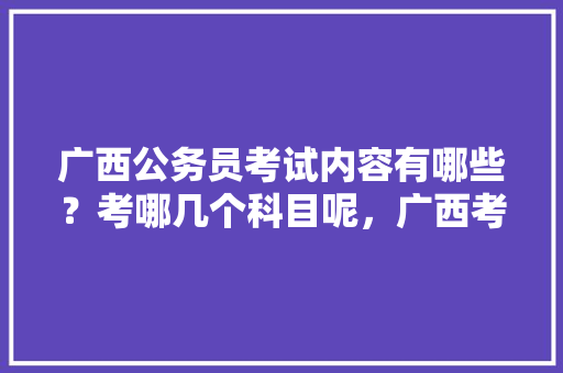 广西公务员考试内容有哪些？考哪几个科目呢，广西考试题公务员难度大吗 建筑考试